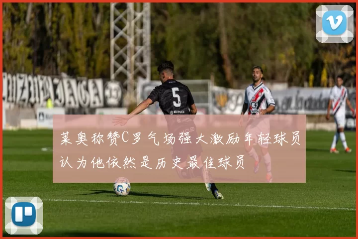 莱奥称赞C罗气场强大激励年轻球员认为他依然是历史最佳球员