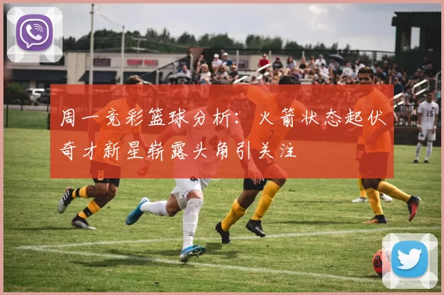 周一竞彩篮球分析：火箭状态起伏奇才新星崭露头角引关注