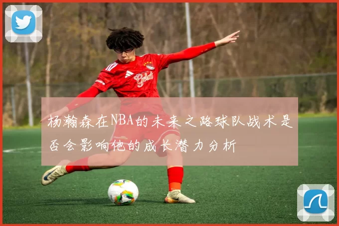 杨瀚森在NBA的未来之路球队战术是否会影响他的成长潜力分析