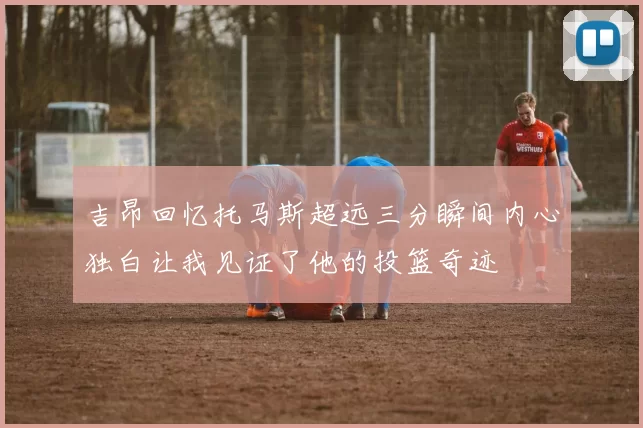 吉昂回忆托马斯超远三分瞬间内心独白让我见证了他的投篮奇迹