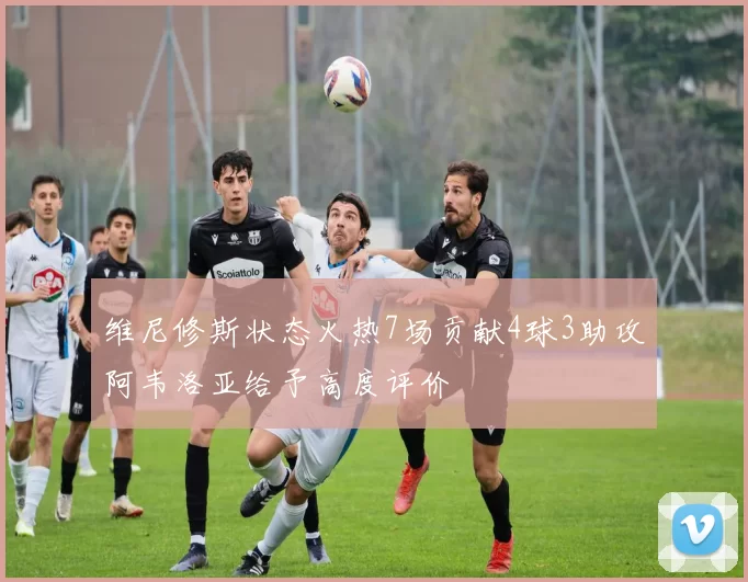 维尼修斯状态火热7场贡献4球3助攻阿韦洛亚给予高度评价