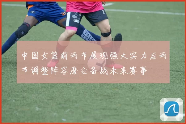 中国女篮前两节展现强大实力后两节调整阵容磨合备战未来赛事