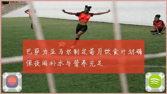 巴萨为亚马尔制定斋月饮食计划确保夜间补水与营养充足