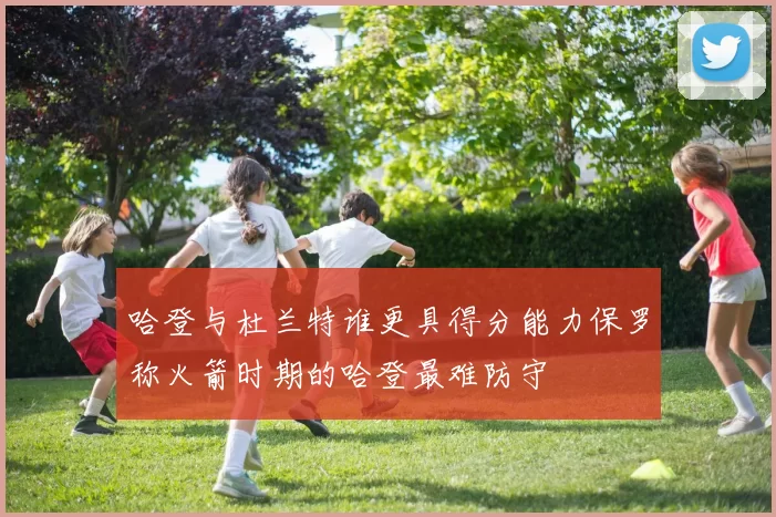 哈登与杜兰特谁更具得分能力保罗称火箭时期的哈登最难防守
