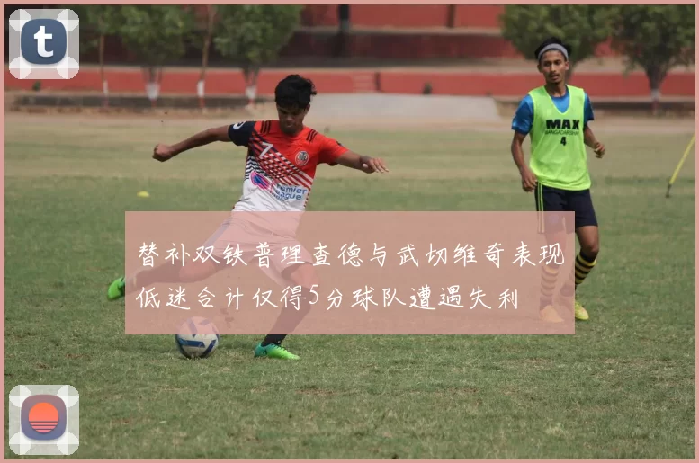 替补双铁普理查德与武切维奇表现低迷合计仅得5分球队遭遇失利
