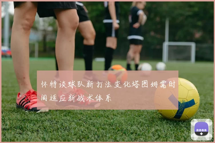 怀特谈球队新打法变化塔图姆需时间适应新战术体系