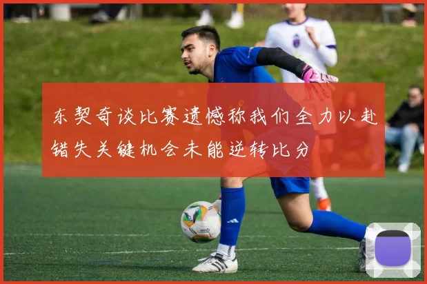 东契奇谈比赛遗憾称我们全力以赴错失关键机会未能逆转比分