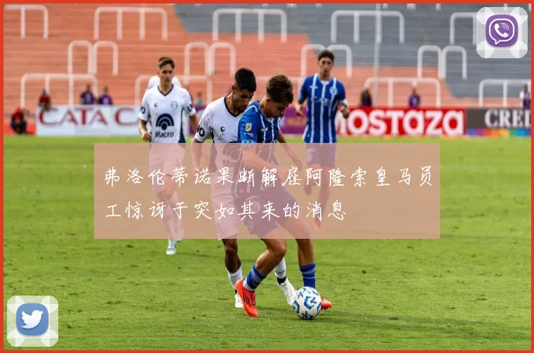 弗洛伦蒂诺果断解雇阿隆索皇马员工惊讶于突如其来的消息