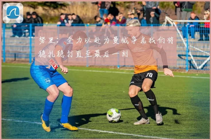 努里：全力以赴为曼城争光我们将稳扎稳打直至最后一刻