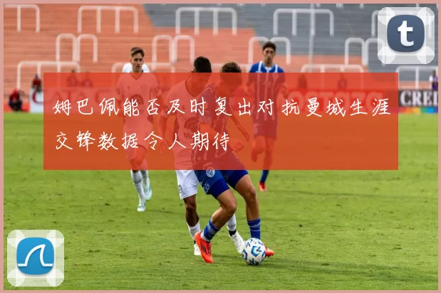 姆巴佩能否及时复出对抗曼城生涯交锋数据令人期待
