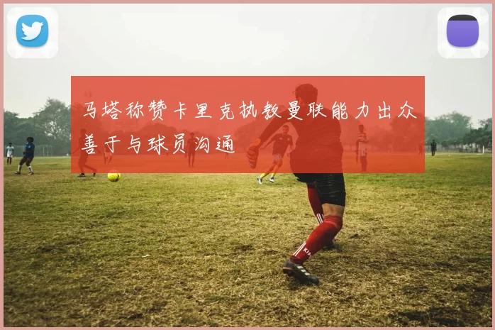 马塔称赞卡里克执教曼联能力出众善于与球员沟通
