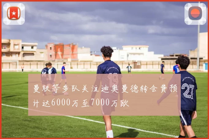 曼联等多队关注迪奥曼德转会费预计达6000万至7000万欧