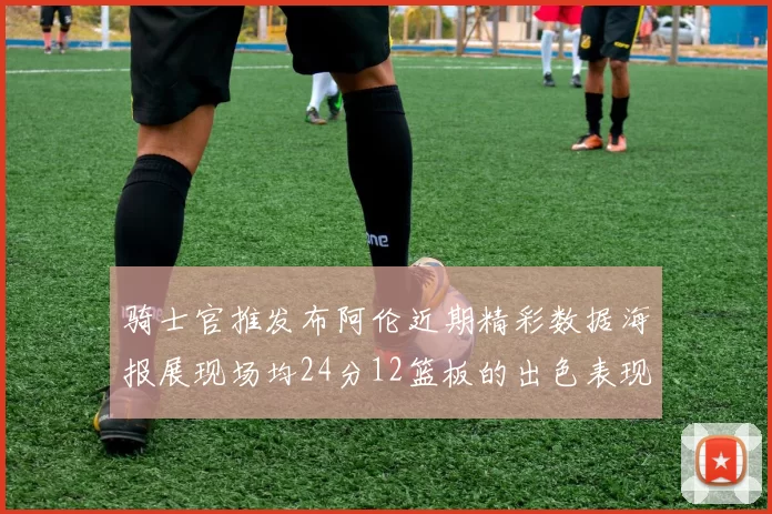 骑士官推发布阿伦近期精彩数据海报展现场均24分12篮板的出色表现