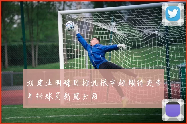 刘建业明确目标扎根中超期待更多年轻球员崭露头角