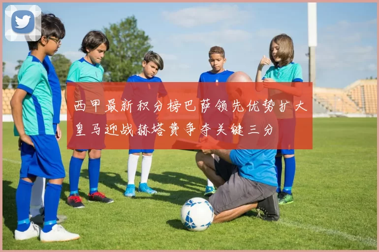 西甲最新积分榜巴萨领先优势扩大皇马迎战赫塔费争夺关键三分