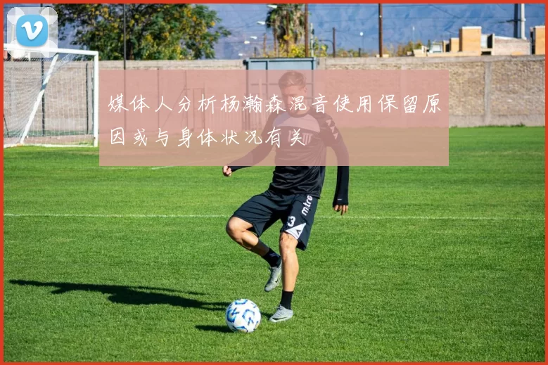 媒体人分析杨瀚森混音使用保留原因或与身体状况有关