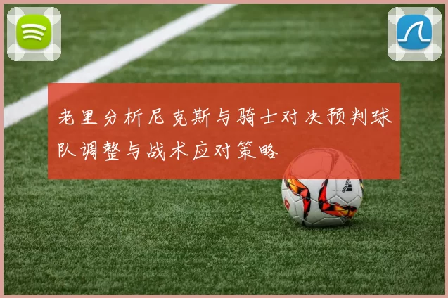 老里分析尼克斯与骑士对决预判球队调整与战术应对策略