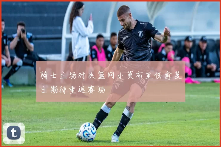 骑士主场对决篮网小莫布里伤愈复出期待重返赛场